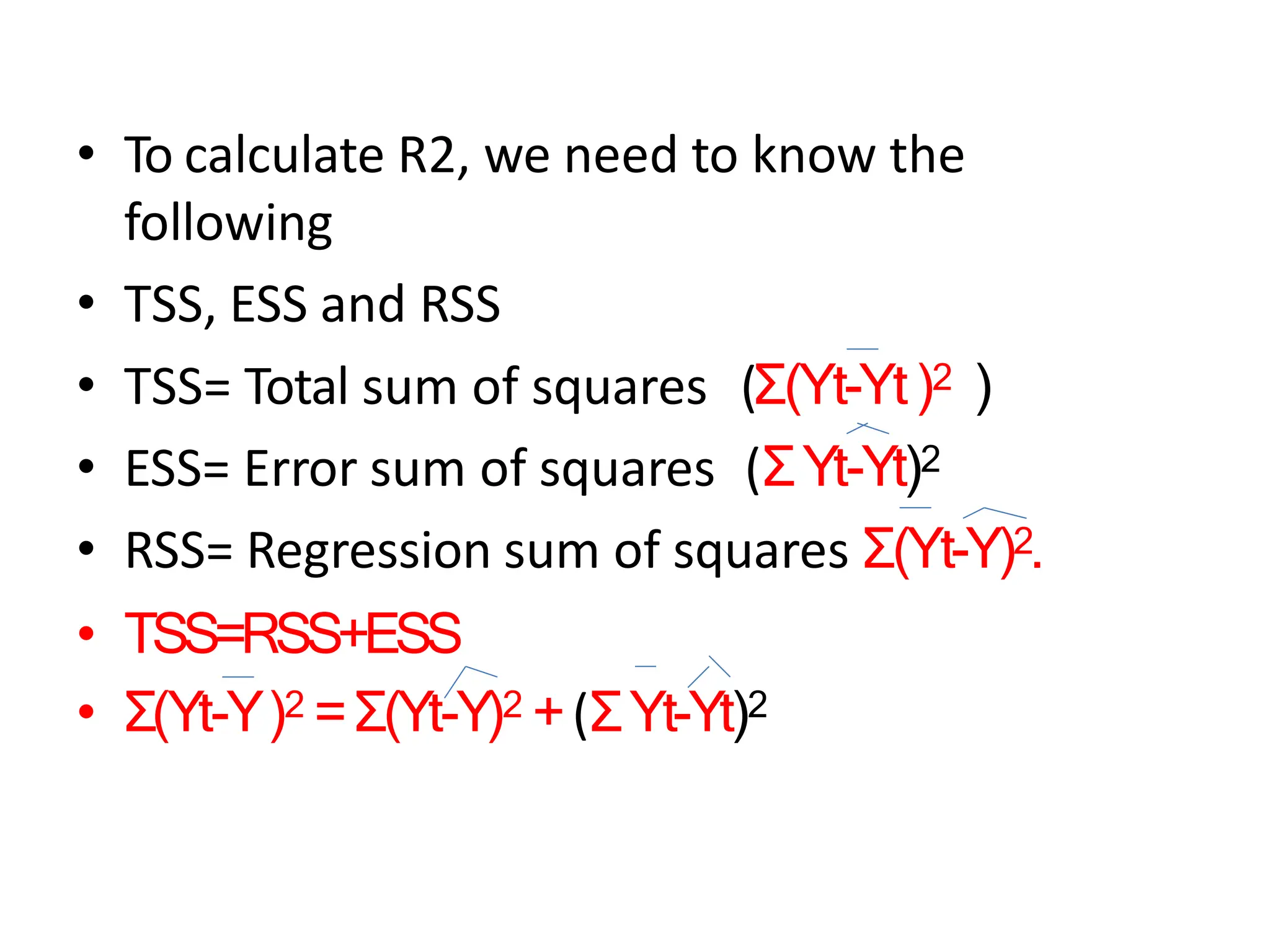 • To calculate R2, we need to know the
following
• TSS, ESS and RSS
• TSS= Total sum of squares (Σ(Yt-Yt)2 )
• ESS= Error sum of squares (ΣYt-Yt)2
• RSS= Regression sum of squares Σ(Yt-Y)2.
• TSS=RSS+ESS
• Σ(Yt-Y)2 =Σ(Yt-Y)2 +(ΣYt-Yt)2
 