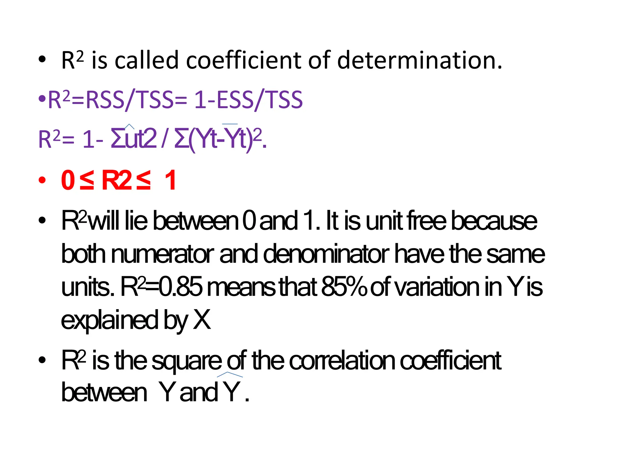 • R2 is called coefficient of determination.
•R2=RSS/TSS= 1-ESS/TSS
R2= 1- Σut2/ Σ(Yt-Yt)2.
• 0≤ R2≤ 1
• R2willliebetween0and1.It isunitfreebecause
bothnumerator anddenominator havethesame
units.R2=0.85meansthat85%ofvariationinYis
explainedbyX
• R2 isthesquareof thecorrelationcoefficient
between YandY.
 