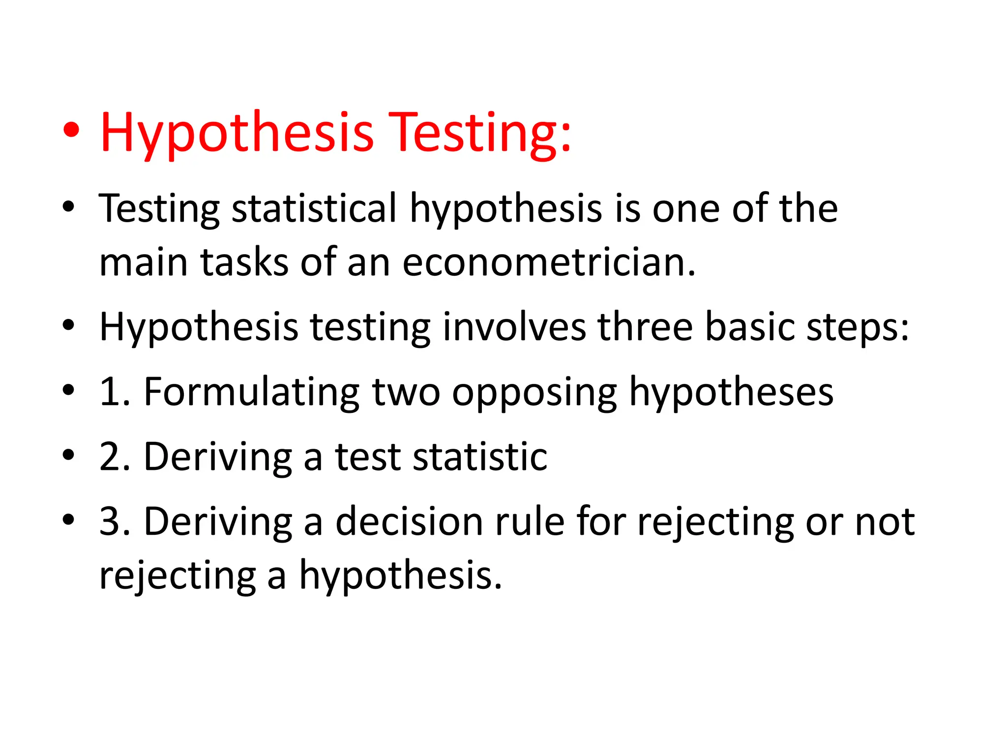 • Hypothesis Testing:
• Testing statistical hypothesis is one of the
main tasks of an econometrician.
• Hypothesis testing involves three basic steps:
• 1. Formulating two opposing hypotheses
• 2. Deriving a test statistic
• 3. Deriving a decision rule for rejecting or not
rejecting a hypothesis.
 