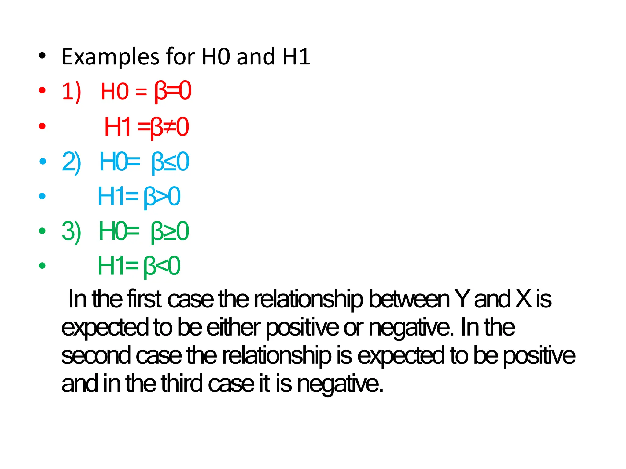 • Examples for H0 and H1
•
• 1) H0 = β=0
H1=β≠0
• 2) H0= β≤0
• H1=β>0
• 3) H0= β≥0
• H1=β<0
Inthefirst casetherelationship betweenYandXis
expectedtobeeither positiveor negative. Inthe
secondcasetherelationshipis expectedtobepositive
andinthethirdcaseit isnegative.
 