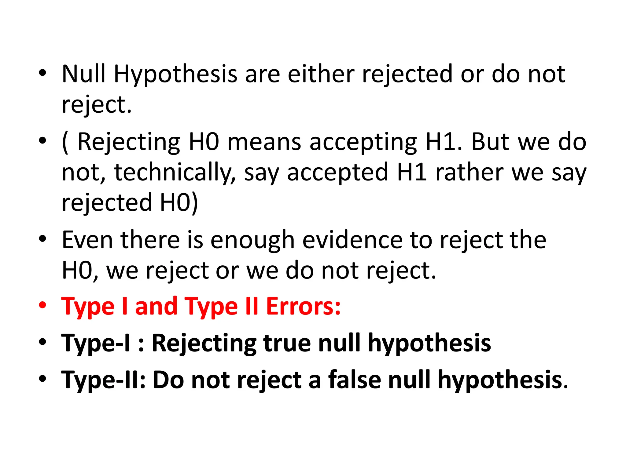 • Null Hypothesis are either rejected or do not
reject.
• ( Rejecting H0 means accepting H1. But we do
not, technically, say accepted H1 rather we say
rejected H0)
• Even there is enough evidence to reject the
H0, we reject or we do not reject.
• Type I and Type II Errors:
• Type-I : Rejecting true null hypothesis
• Type-II: Do not reject a false null hypothesis.
 