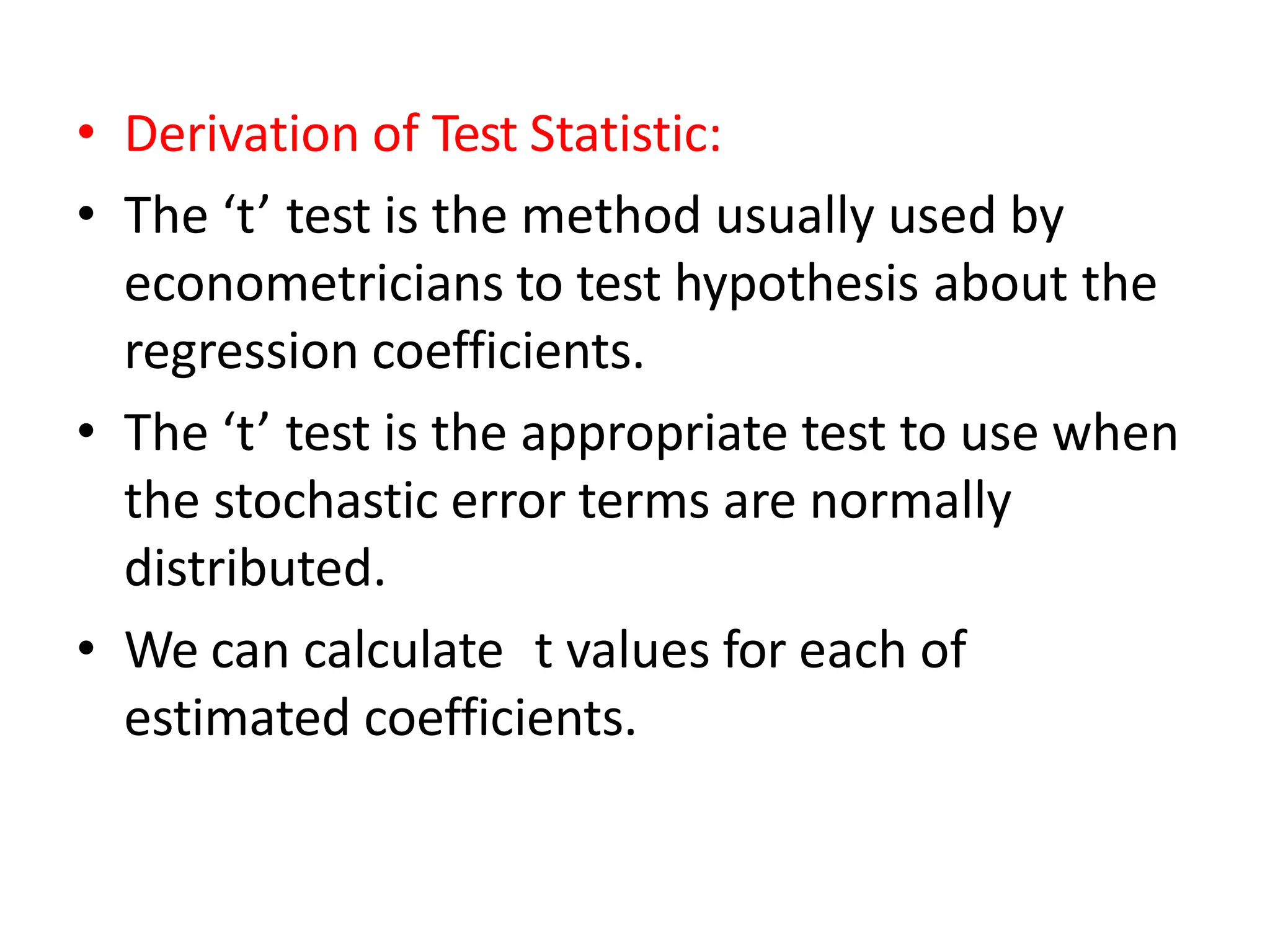 • Derivation of Test Statistic:
• The ‘t’ test is the method usually used by
econometricians to test hypothesis about the
regression coefficients.
• The ‘t’ test is the appropriate test to use when
the stochastic error terms are normally
distributed.
• We can calculate t values for each of
estimated coefficients.
 