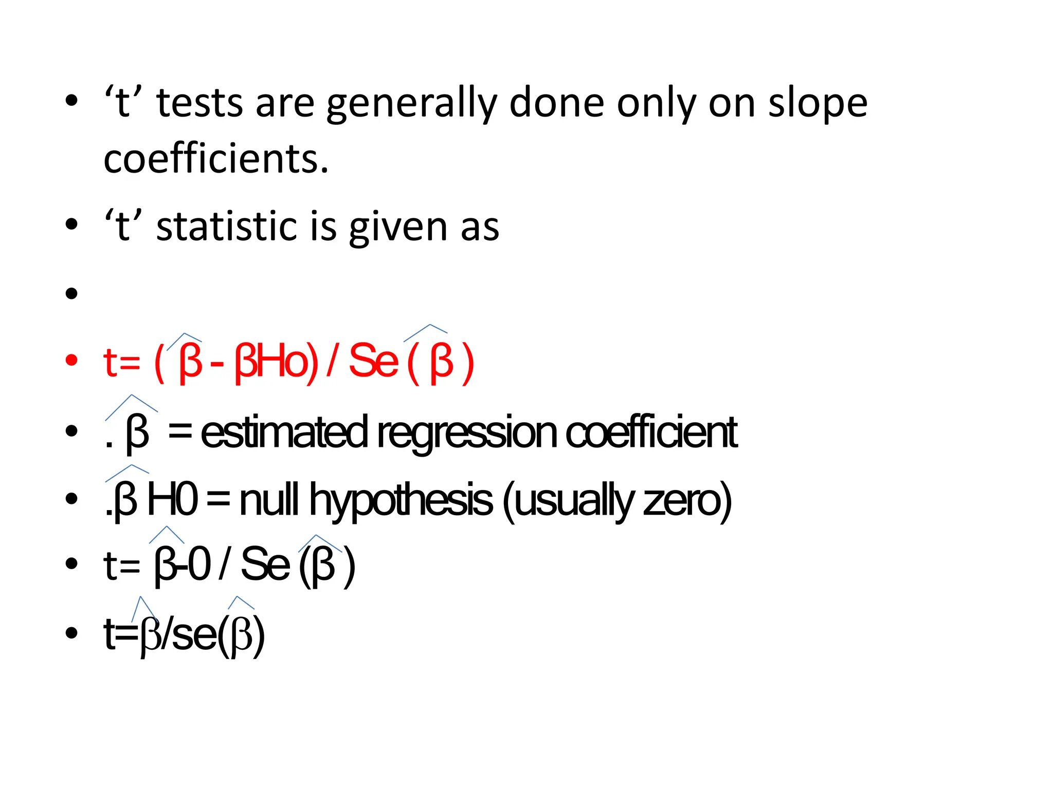 • ‘t’ tests are generally done only on slope
coefficients.
• ‘t’ statistic is given as
•
• t= ( β- βHo)/ Se( β)
• . β =estimatedregressioncoefficient
• .βH0=null hypothesis(usuallyzero)
• t= β-0/ Se(β)
• t=/se()
 