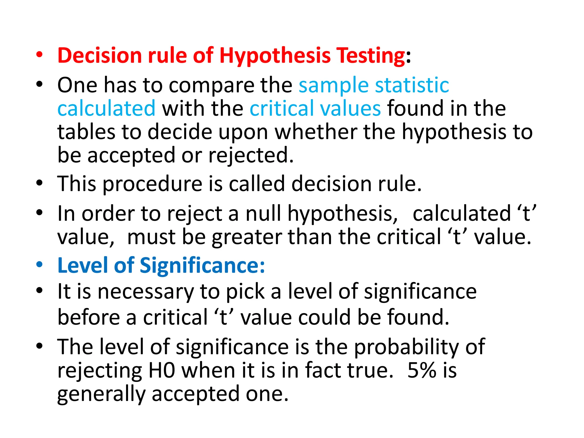• Decision rule of Hypothesis Testing:
• One has to compare the sample statistic
calculated with the critical values found in the
tables to decide upon whether the hypothesis to
be accepted or rejected.
• This procedure is called decision rule.
• In order to reject a null hypothesis, calculated ‘t’
value, must be greater than the critical ‘t’ value.
• Level of Significance:
• It is necessary to pick a level of significance
before a critical ‘t’ value could be found.
• The level of significance is the probability of
rejecting H0 when it is in fact true. 5% is
generally accepted one.
 
