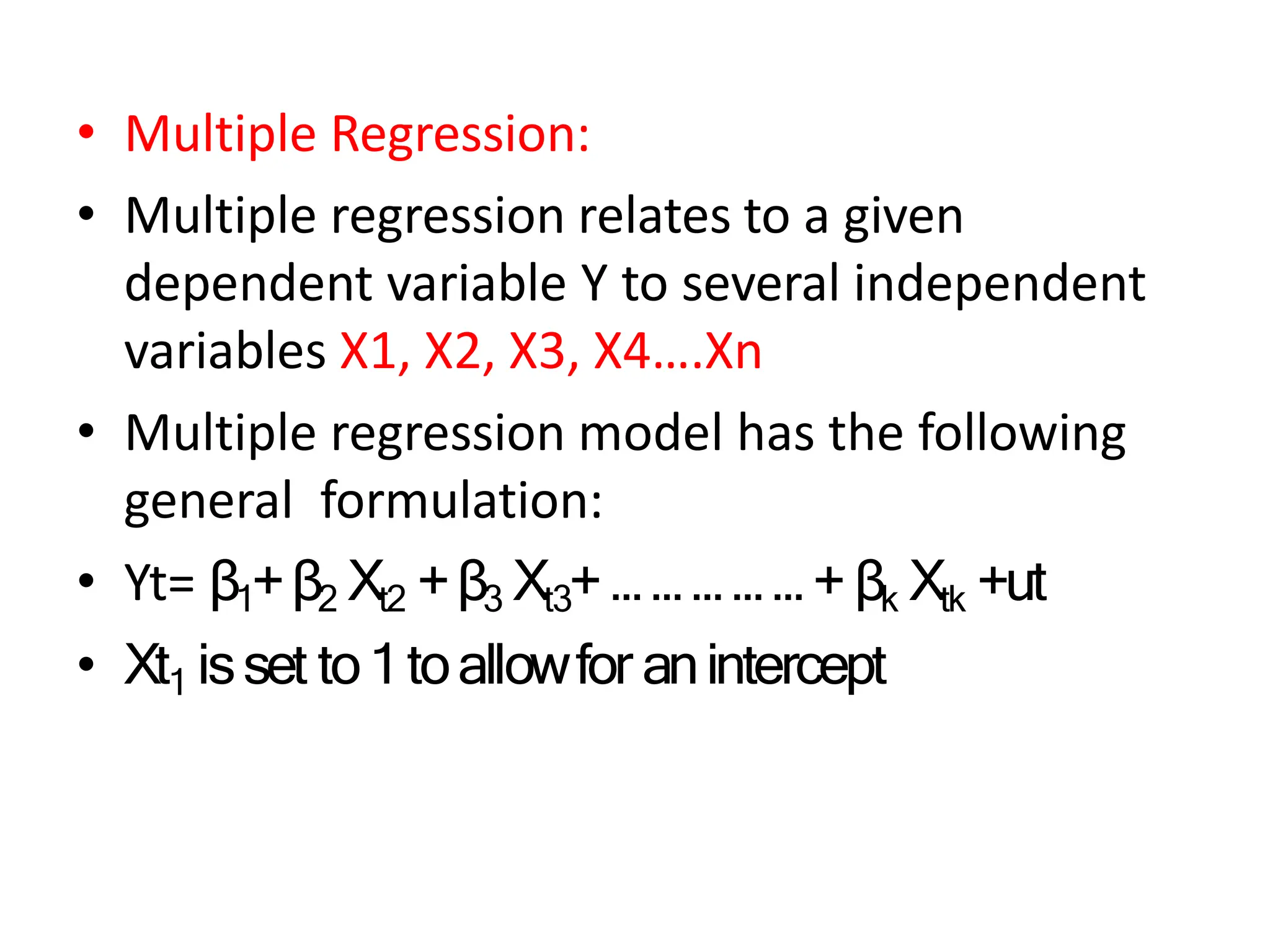 • Multiple Regression:
• Multiple regression relates to a given
dependent variable Y to several independent
variables X1, X2, X3, X4….Xn
• Multiple regression model has the following
general formulation:
• Yt= β1+β2 Xt2 +β3 Xt3+ … … … … … + βk Xtk +ut
• Xt1 isset to1toallowfor anintercept
 