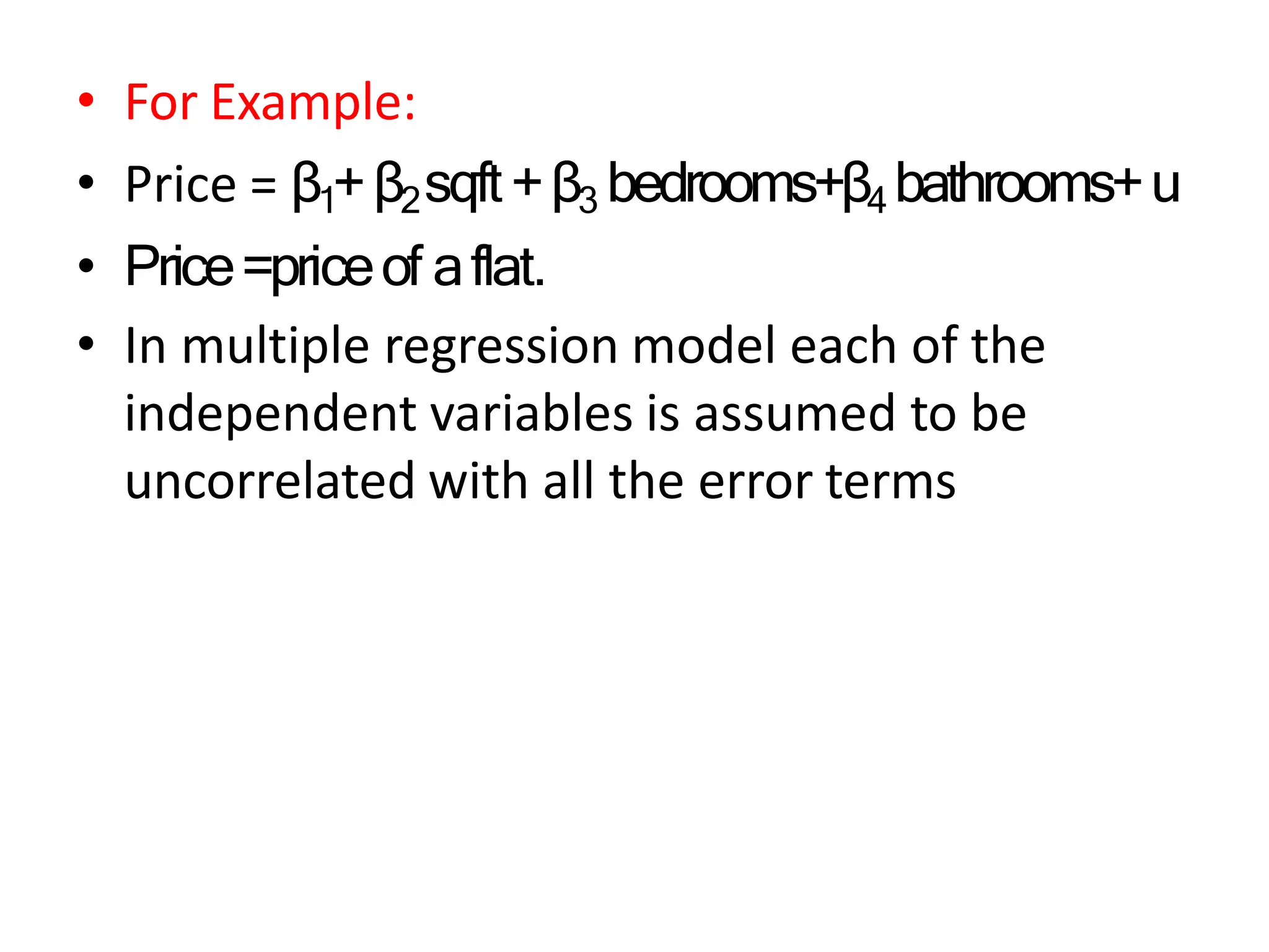 • For Example:
• Price = β1+β2sqft+β3 bedrooms+β4 bathrooms+u
• Price=priceof aflat.
• In multiple regression model each of the
independent variables is assumed to be
uncorrelated with all the error terms
 