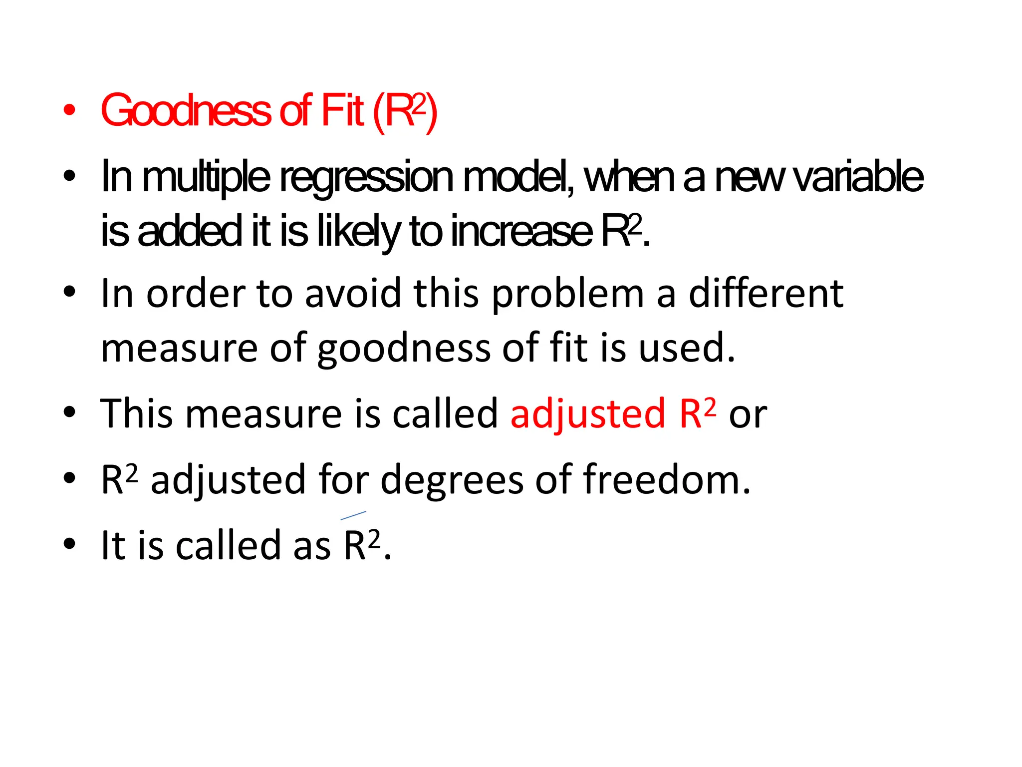 • Goodnessof Fit(R2)
• Inmultipleregressionmodel,whenanewvariable
isaddedit islikelytoincreaseR2.
• In order to avoid this problem a different
measure of goodness of fit is used.
• This measure is called adjusted R2 or
• R2 adjusted for degrees of freedom.
• It is called as R2.
 