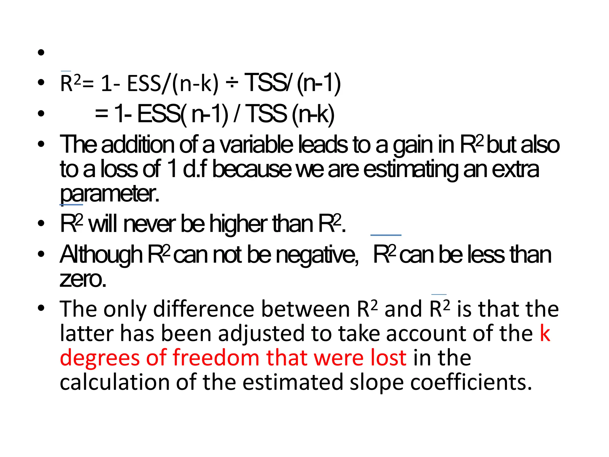 •
• R2= 1- ESS/(n-k) ÷ TSS/(n-1)
• =1- ESS(n-1) / TSS(n-k)
• Theadditionofavariableleadsto againin R2butalso
toalossof 1d.f becauseweareestimatinganextra
parameter.
• R2 will never behigher thanR2.
• AlthoughR2cannot benegative, R2canbelessthan
zero.
• The only difference between R2 and R2 is that the
latter has been adjusted to take account of the k
degrees of freedom that were lost in the
calculation of the estimated slope coefficients.
 