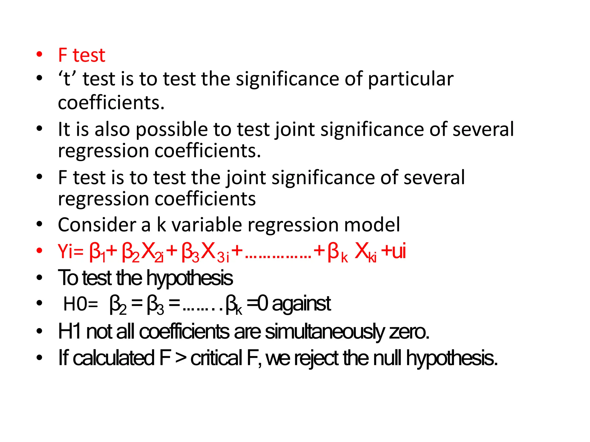 • F test
• ‘t’ test is to test the significance of particular
coefficients.
• It is also possible to test joint significance of several
regression coefficients.
• F test is to test the joint significance of several
regression coefficients
• Consider a k variable regression model
• Yi= β1+β2X2i+β3X3i+……………+βk Xki +ui
• T
otest thehypothesis
• H0= β2 =β3 =……..βk =0against
• H1notall coefficientsaresimultaneouslyzero.
• If calculatedF>criticalF,wereject thenullhypothesis.
 
