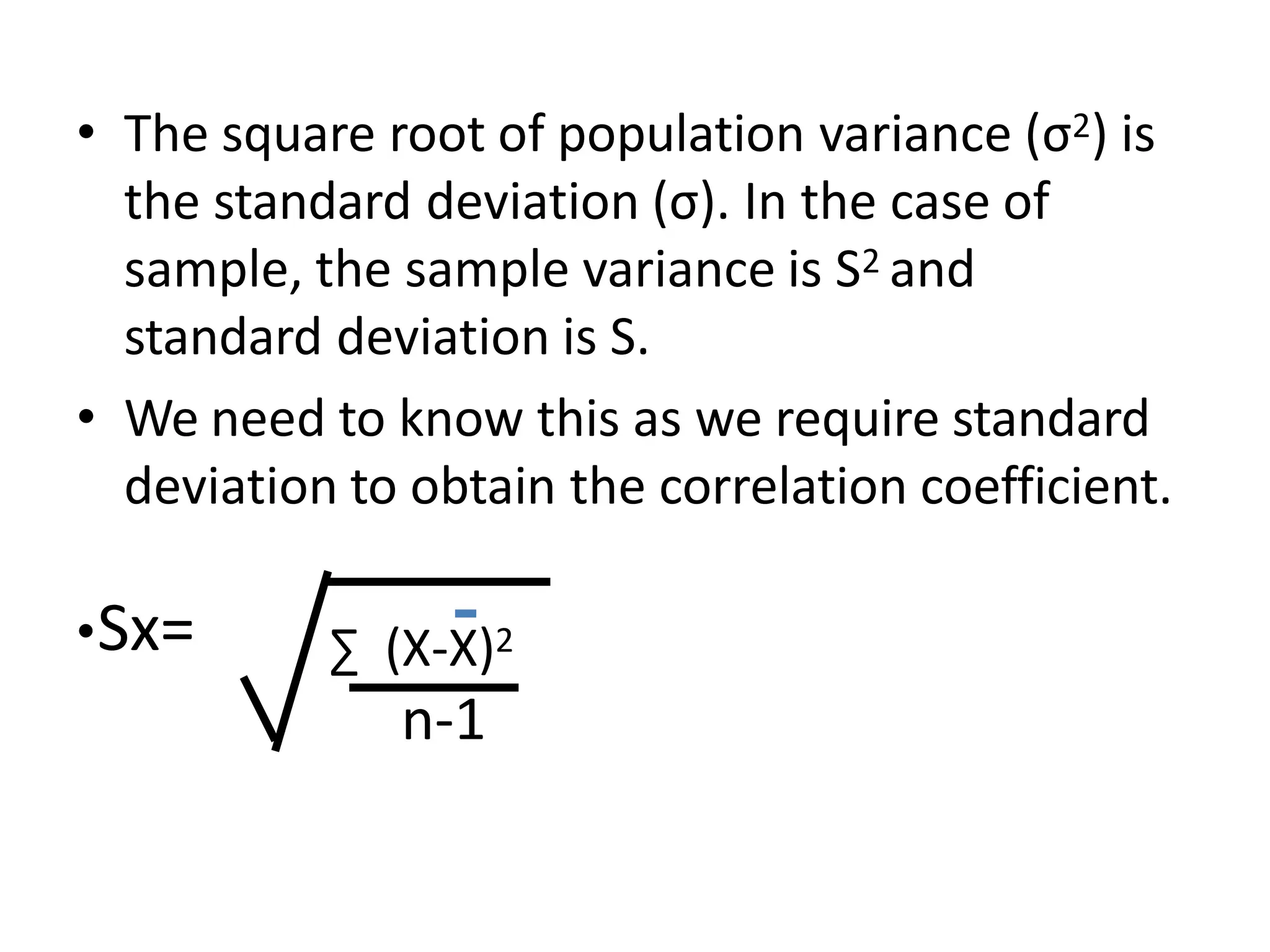 • The square root of population variance (σ2) is
the standard deviation (σ). In the case of
sample, the sample variance is S2 and
standard deviation is S.
• We need to know this as we require standard
deviation to obtain the correlation coefficient.
•Sx= ∑ (X-X)2
n-1
 