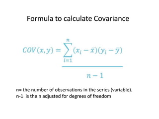 Formula to calculate Covariance
n= the number of observations in the series (variable).
n-1 is the n adjusted for degrees of freedom
 