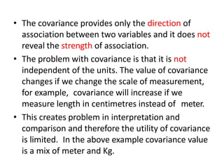 • The covariance provides only the direction of
association between two variables and it does not
reveal the strength of association.
• The problem with covariance is that it is not
independent of the units. The value of covariance
changes if we change the scale of measurement,
for example, covariance will increase if we
measure length in centimetres instead of meter.
• This creates problem in interpretation and
comparison and therefore the utility of covariance
is limited. In the above example covariance value
is a mix of meter and Kg.
 