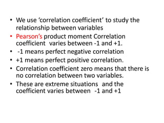 • We use ‘correlation coefficient’ to study the
relationship between variables
• Pearson’s product moment Correlation
coefficient varies between -1 and +1.
• -1 means perfect negative correlation
• +1 means perfect positive correlation.
• Correlation coefficient zero means that there is
no correlation between two variables.
• These are extreme situations and the
coefficient varies between -1 and +1
 