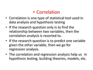 • Correlation
• Correlation is one type of statistical tool used in
data analysis and hypothesis testing
• If the research question only is to find the
relationship between two variables, then the
correlation analysis is resorted to.
• If the research question is to predict one variable
given the other variable, then we go for
regression analysis.
• The correlation and regression analysis help us in
hypothesis testing, building theories, models, etc.
 
