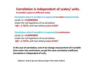 Correlation is independent of scales/ units:
X variable is given in different scales
Correlation when X variable is in expressed in meters (original data):
corr(X, Y) = 0.69483963
Under the null hypothesis of no correlation:
t(8) = 2.73276, with two-tailed p-value 0.0257
Correlation, when X variable is in expressed in centimetres:
corr(X, Y) = 0.69483963
Under the null hypothesis of no correlation:
t(8) = 2.73276, with two-tailed p-value 0.0257
In the case of correlation, even if we change measurement of X variable
from meter into centimetres, we get the same correlation coefficient
Correlation is independent of units.
(about t and p we are discussing in the next slides)
 