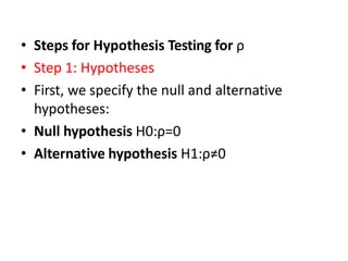 • Steps for Hypothesis Testing for ρ
• Step 1: Hypotheses
• First, we specify the null and alternative
hypotheses:
• Null hypothesis H0:ρ=0
• Alternative hypothesis H1:ρ≠0
 