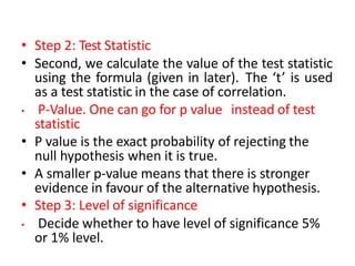 • Step 2: Test Statistic
• Second, we calculate the value of the test statistic
using the formula (given in later). The ‘t’ is used
as a test statistic in the case of correlation.
• P-Value. One can go for p value instead of test
statistic
• P value is the exact probability of rejecting the
null hypothesis when it is true.
• A smaller p-value means that there is stronger
evidence in favour of the alternative hypothesis.
• Step 3: Level of significance
• Decide whether to have level of significance 5%
or 1% level.
 