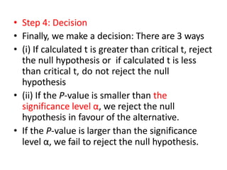 • Step 4: Decision
• Finally, we make a decision: There are 3 ways
• (i) If calculated t is greater than critical t, reject
the null hypothesis or if calculated t is less
than critical t, do not reject the null
hypothesis
• (ii) If the P-value is smaller than the
significance level α, we reject the null
hypothesis in favour of the alternative.
• If the P-value is larger than the significance
level α, we fail to reject the null hypothesis.
 