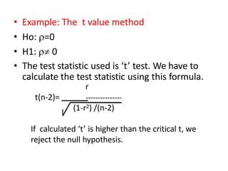 • Example: The t value method
• Ho: =0
• H1:  0
• The test statistic used is ‘t’ test. We have to
calculate the test statistic using this formula.
r
t(n-2)=
(1-r2) /(n-2)
If calculated ‘t’ is higher than the critical t, we
reject the null hypothesis.
 