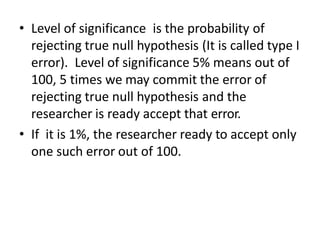 • Level of significance is the probability of
rejecting true null hypothesis (It is called type I
error). Level of significance 5% means out of
100, 5 times we may commit the error of
rejecting true null hypothesis and the
researcher is ready accept that error.
• If it is 1%, the researcher ready to accept only
one such error out of 100.
 