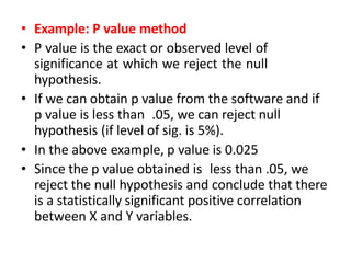 • Example: P value method
• P value is the exact or observed level of
significance at which we reject the null
hypothesis.
• If we can obtain p value from the software and if
p value is less than .05, we can reject null
hypothesis (if level of sig. is 5%).
• In the above example, p value is 0.025
• Since the p value obtained is less than .05, we
reject the null hypothesis and conclude that there
is a statistically significant positive correlation
between X and Y variables.
 
