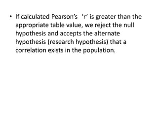 • If calculated Pearson’s ‘r’ is greater than the
appropriate table value, we reject the null
hypothesis and accepts the alternate
hypothesis (research hypothesis) that a
correlation exists in the population.
 