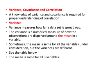 • Variance, Covariance and Correlation
• A knowledge of variance and covariance is required for
proper understanding of correlation
• Variance
• Variance measures how far a data set is spread out.
• The variance is a numerical measure of how the
observations are dispersed around the mean in a
variable.
• Sometimes, the mean is same for all the variables under
consideration, but the variances are different.
• See the table below
• The mean is same for all 3 variables.
 