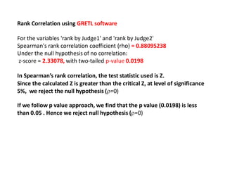 Rank Correlation using GRETL software
For the variables 'rank by Judge1' and 'rank by Judge2'
Spearman's rank correlation coefficient (rho) = 0.88095238
Under the null hypothesis of no correlation:
z-score = 2.33078, with two-tailed p-value 0.0198
In Spearman’s rank correlation, the test statistic used is Z.
Since the calculated Z is greater than the critical Z, at level of significance
5%, we reject the null hypothesis (=0)
If we follow p value approach, we find that the p value (0.0198) is less
than 0.05 . Hence we reject null hypothesis (=0)
 