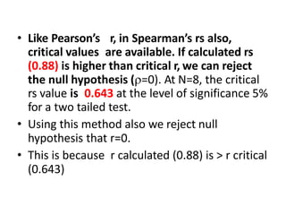 • Like Pearson’s r, in Spearman’s rs also,
critical values are available. If calculated rs
(0.88) is higher than critical r, we can reject
the null hypothesis (=0). At N=8, the critical
rs value is 0.643 at the level of significance 5%
for a two tailed test.
• Using this method also we reject null
hypothesis that r=0.
• This is because r calculated (0.88) is > r critical
(0.643)
 