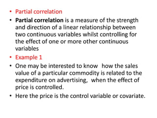• Partial correlation
• Partial correlation is a measure of the strength
and direction of a linear relationship between
two continuous variables whilst controlling for
the effect of one or more other continuous
variables
• Example 1
• One may be interested to know how the sales
value of a particular commodity is related to the
expenditure on advertising, when the effect of
price is controlled.
• Here the price is the control variable or covariate.
 