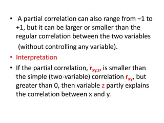 • A partial correlation can also range from −1 to
+1, but it can be larger or smaller than the
regular correlation between the two variables
(without controlling any variable).
• Interpretation
• If the partial correlation, rxy.z, is smaller than
the simple (two-variable) correlation rxy, but
greater than 0, then variable z partly explains
the correlation between x and y.
 