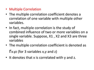 • Multiple Correlation
• The multiple correlation coefficient denotes a
correlation of one variable with multiple other
variables.
• In fact, multiple correlation is the study of
combined influence of two or more variables on a
single variable. Suppose, X1 , X2 and X3 are three
variables
• The multiple correlation coefficient is denoted as
rx.yz (for 3 variables x,y and z)
• It denotes that x is correlated with y and z.
 