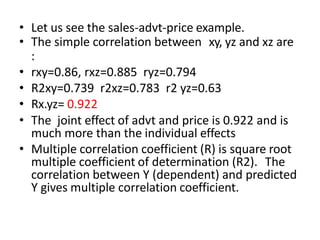 • Let us see the sales-advt-price example.
• The simple correlation between xy, yz and xz are
:
• rxy=0.86, rxz=0.885 ryz=0.794
• R2xy=0.739 r2xz=0.783 r2 yz=0.63
• Rx.yz= 0.922
• The joint effect of advt and price is 0.922 and is
much more than the individual effects
• Multiple correlation coefficient (R) is square root
multiple coefficient of determination (R2). The
correlation between Y (dependent) and predicted
Y gives multiple correlation coefficient.
 
