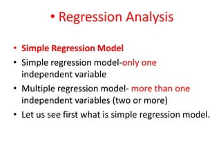 • Regression Analysis
• Simple Regression Model
• Simple regression model-only one
independent variable
• Multiple regression model- more than one
independent variables (two or more)
• Let us see first what is simple regression model.
 
