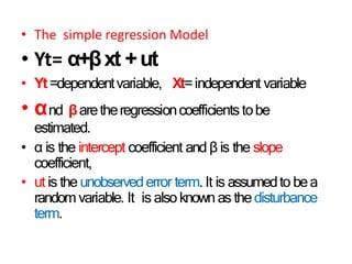• The simple regression Model
• Yt= α+βxt +ut
• Yt=dependentvariable, Xt=independent variable
• αnd βaretheregressioncoefficientstobe
estimated.
• α is the intercept coefficient and β is the slope
coefficient,
• ut is the unobservederror term. It is assumedto bea
randomvariable. It is alsoknownas thedisturbance
term.
 