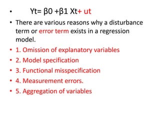 • Yt= β0 +β1 Xt+ ut
• There are various reasons why a disturbance
term or error term exists in a regression
model.
• 1. Omission of explanatory variables
• 2. Model specification
• 3. Functional misspecification
• 4. Measurement errors.
• 5. Aggregation of variables
 