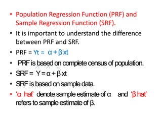 • Population Regression Function (PRF) and
Sample Regression Function (SRF).
• It is important to understand the difference
between PRF and SRF.
• PRF = Yt = α+βxt
• PRFisbasedoncompletecensusof population.
• SRF= Y=α+βxt
• SRFisbasedonsampledata.
• ‘α hat’ denotesampleestimateof α and ‘βhat’
referstosampleestimateof β.
 