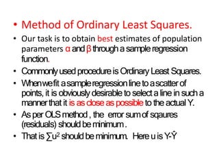 • Method of Ordinary Least Squares.
• Our task is to obtain best estimates of population
parameters αandβthroughasampleregression
function.
• CommonlyusedprocedureisOrdinaryLeast Squares.
• Whenwefit asampleregressionlinetoascatterof
points,it is obviouslydesirableto selectaline in sucha
mannerthat it is ascloseaspossibleto theactualY.
• Asper OLSmethod, the error sumof sqaures
(residuals) shouldbeminimum.
• Thatis∑u2 shouldbeminimum. HereuisY-Ŷ
 
