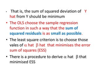 • That is, the sum of squared deviation of Y
hat from Y should be minimum
• The OLS choose the sample regression
function in such a way that the sum of
squared residuals is as small as possible.
• The least square criterion is to choose those
vales of  hat  hat that minimises the error
sum of squares (ESS)
• There is a procedure to derive  hat  that
minimised ESS
 