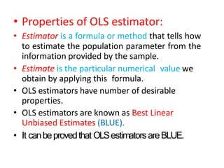 • Properties of OLS estimator:
• Estimator is a formula or method that tells how
to estimate the population parameter from the
information provided by the sample.
• Estimate is the particular numerical value we
obtain by applying this formula.
• OLS estimators have number of desirable
properties.
• OLS estimators are known as Best Linear
Unbiased Estimates (BLUE).
• It canbeprovedthat OLSestimatorsareBLUE.
 