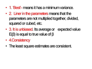 • 1. ‘Best’- meansit hasaminimumvariance.
• 2. Liner intheparametersmeansthat the
parametersarenot multipliedtogether, divided,
squaredor cubed, etc.
• 3. It isunbiased. Itsaverageor expectedvalue
E(β) isequal totruevalueof β
• 4.Consistency
• Theleast squareestimatesareconsistent.
 