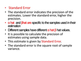 • Standard Error
• The standard error indicates the precision of the
estimates. Lower the standard error, higher the
precision.
• αhat andβhat arespecifictothesamplesusedintheir
estimation
• Different sampleshavedifferentαhatβhatvalues.
• It is possible to calculate the precision of
estimates using sample data.
• This estimate is given by Standard Error.
• The standard error is the square root of sample
variance.
 