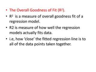 • The Overall Goodness of Fit (R2).
• R2 is a measure of overall goodness fit of a
regression model.
• R2 is measure of how well the regression
models actually fits data.
• i.e, how ‘close’ the fitted regression line is to
all of the data points taken together.
 