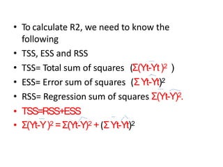• To calculate R2, we need to know the
following
• TSS, ESS and RSS
• TSS= Total sum of squares (Σ(Yt-Yt)2 )
• ESS= Error sum of squares (ΣYt-Yt)2
• RSS= Regression sum of squares Σ(Yt-Y)2.
• TSS=RSS+ESS
• Σ(Yt-Y)2 =Σ(Yt-Y)2 +(ΣYt-Yt)2
 