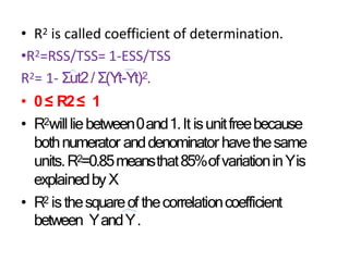 • R2 is called coefficient of determination.
•R2=RSS/TSS= 1-ESS/TSS
R2= 1- Σut2/ Σ(Yt-Yt)2.
• 0≤ R2≤ 1
• R2willliebetween0and1.It isunitfreebecause
bothnumerator anddenominator havethesame
units.R2=0.85meansthat85%ofvariationinYis
explainedbyX
• R2 isthesquareof thecorrelationcoefficient
between YandY.
 
