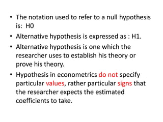 • The notation used to refer to a null hypothesis
is: H0
• Alternative hypothesis is expressed as : H1.
• Alternative hypothesis is one which the
researcher uses to establish his theory or
prove his theory.
• Hypothesis in econometrics do not specify
particular values, rather particular signs that
the researcher expects the estimated
coefficients to take.
 