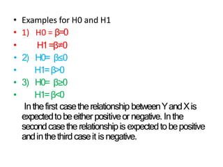 • Examples for H0 and H1
•
• 1) H0 = β=0
H1=β≠0
• 2) H0= β≤0
• H1=β>0
• 3) H0= β≥0
• H1=β<0
Inthefirst casetherelationship betweenYandXis
expectedtobeeither positiveor negative. Inthe
secondcasetherelationshipis expectedtobepositive
andinthethirdcaseit isnegative.
 