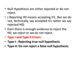 • Null Hypothesis are either rejected or do not
reject.
• ( Rejecting H0 means accepting H1. But we do
not, technically, say accepted H1 rather we say
rejected H0)
• Even there is enough evidence to reject the
H0, we reject or we do not reject.
• Type I and Type II Errors:
• Type-I : Rejecting true null hypothesis
• Type-II: Do not reject a false null hypothesis.
 
