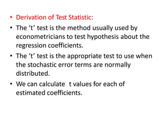 • Derivation of Test Statistic:
• The ‘t’ test is the method usually used by
econometricians to test hypothesis about the
regression coefficients.
• The ‘t’ test is the appropriate test to use when
the stochastic error terms are normally
distributed.
• We can calculate t values for each of
estimated coefficients.
 