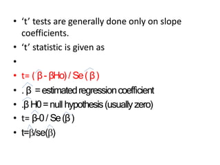 • ‘t’ tests are generally done only on slope
coefficients.
• ‘t’ statistic is given as
•
• t= ( β- βHo)/ Se( β)
• . β =estimatedregressioncoefficient
• .βH0=null hypothesis(usuallyzero)
• t= β-0/ Se(β)
• t=/se()
 